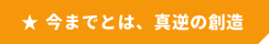 今までとは、真逆の創造